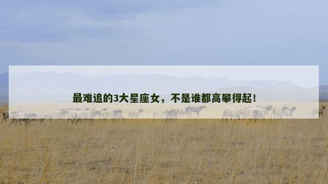 最难追的3大星座女，不是谁都高攀得起！