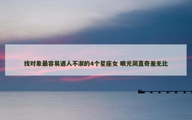 找对象最容易遇人不淑的4个星座女 眼光简直奇差无比