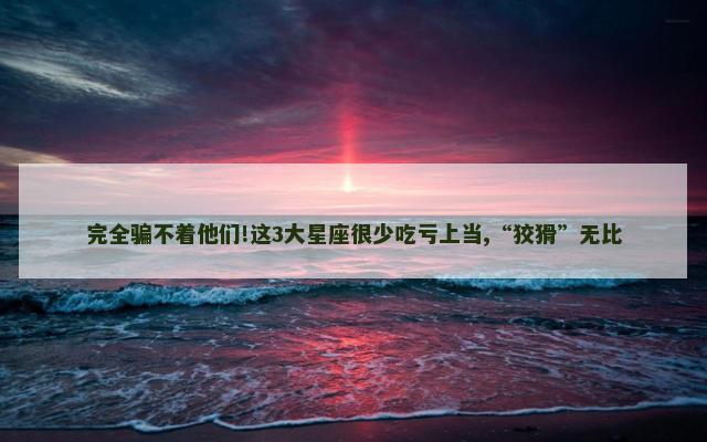 完全骗不着他们!这3大星座很少吃亏上当,“狡猾”无比