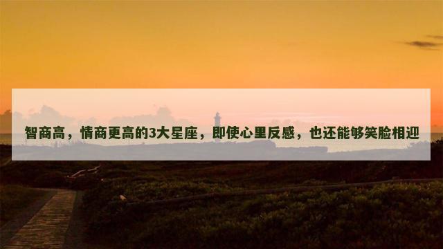 智商高，情商更高的3大星座，即使心里反感，也还能够笑脸相迎