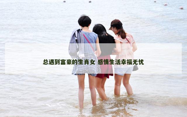 总遇到富豪的生肖女 感情生活幸福无忧