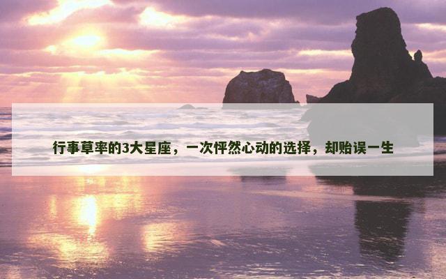 行事草率的3大星座，一次怦然心动的选择，却贻误一生