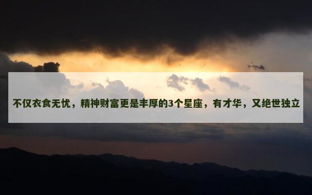 不仅衣食无忧，精神财富更是丰厚的3个星座，有才华，又绝世独立