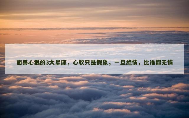 面善心狠的3大星座，心软只是假象，一旦绝情，比谁都无情