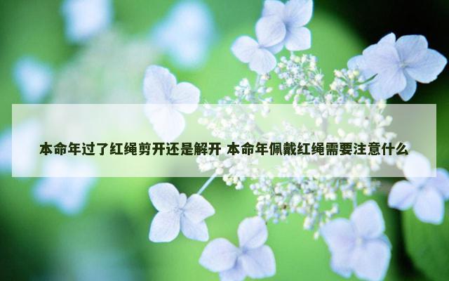 本命年过了红绳剪开还是解开 本命年佩戴红绳需要注意什么
