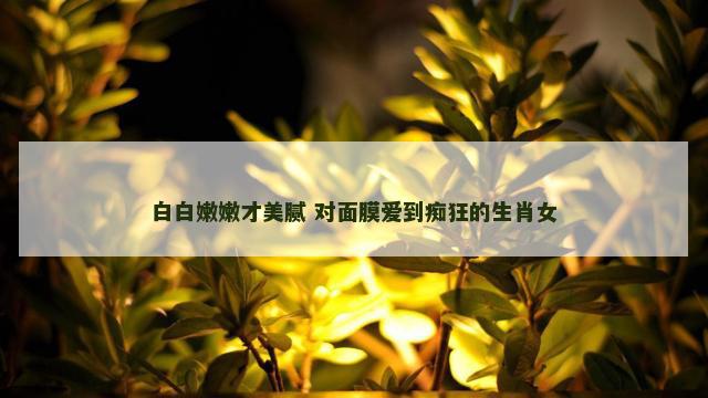 白白嫩嫩才美腻 对面膜爱到痴狂的生肖女