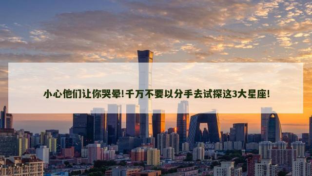 小心他们让你哭晕!千万不要以分手去试探这3大星座!