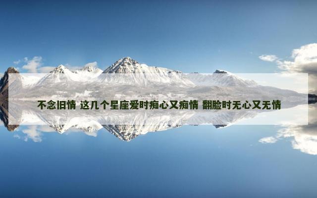 不念旧情 这几个星座爱时痴心又痴情 翻脸时无心又无情