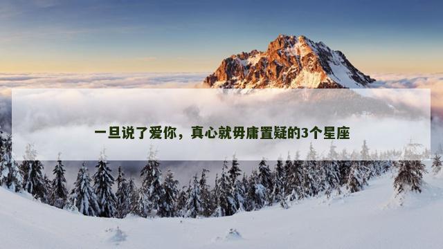 一旦说了爱你，真心就毋庸置疑的3个星座