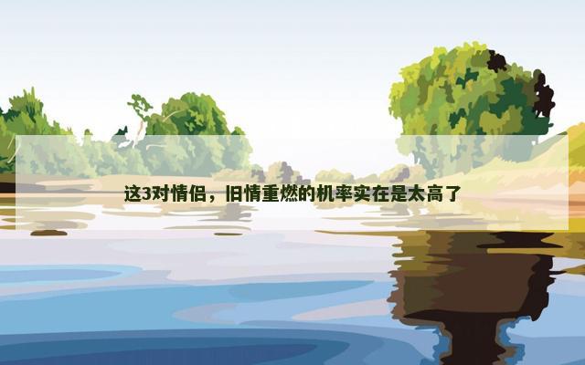 这3对情侣，旧情重燃的机率实在是太高了