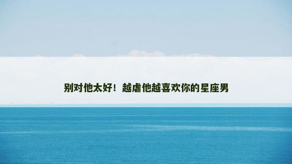别对他太好！越虐他越喜欢你的星座男