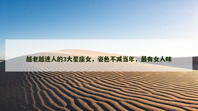 越老越迷人的3大星座女，姿色不减当年，最有女人味