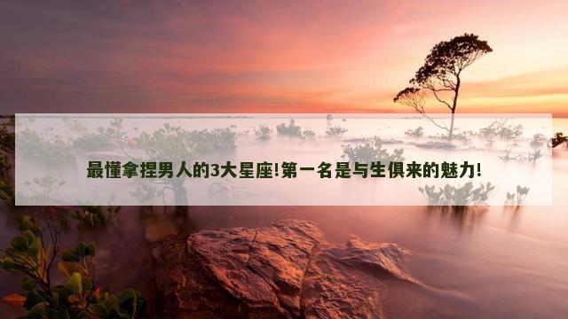 最懂拿捏男人的3大星座!第一名是与生俱来的魅力!
