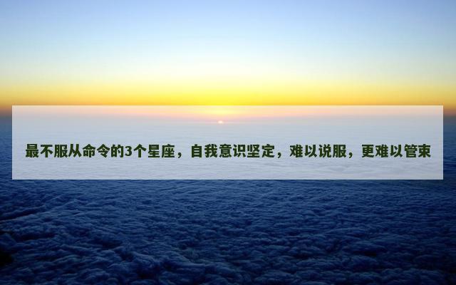 最不服从命令的3个星座，自我意识坚定，难以说服，更难以管束