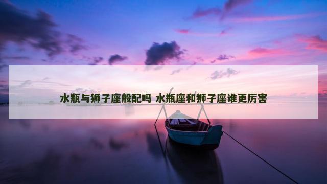 水瓶与狮子座般配吗 水瓶座和狮子座谁更厉害