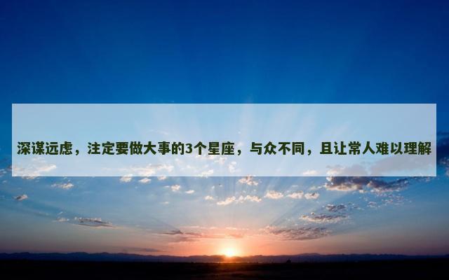 深谋远虑，注定要做大事的3个星座，与众不同，且让常人难以理解