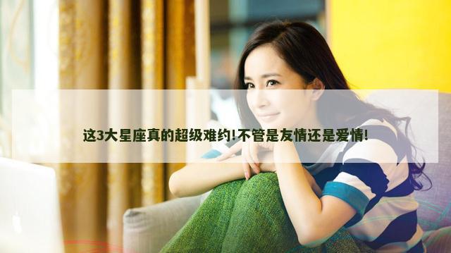 这3大星座真的超级难约!不管是友情还是爱情!