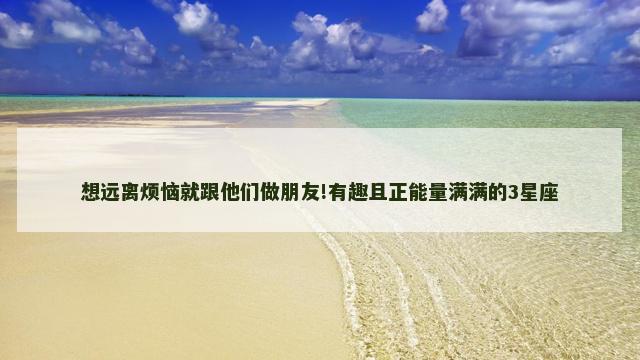 想远离烦恼就跟他们做朋友!有趣且正能量满满的3星座