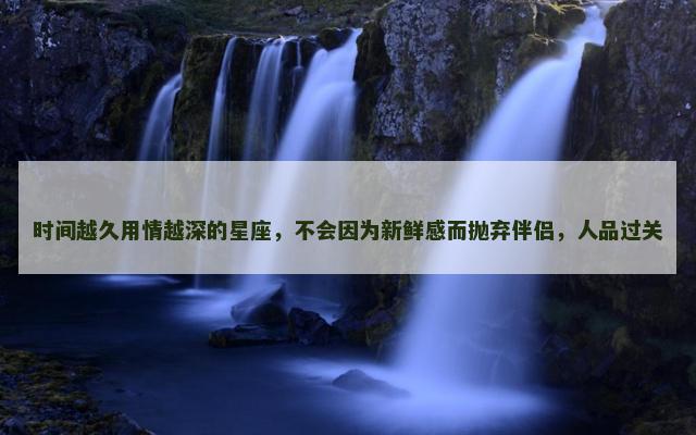 时间越久用情越深的星座，不会因为新鲜感而抛弃伴侣，人品过关