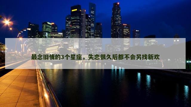 最念旧情的3个星座，失恋很久后都不会另找新欢