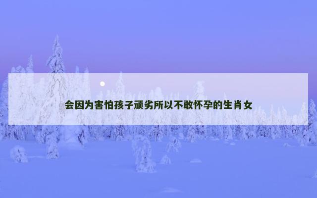 会因为害怕孩子顽劣所以不敢怀孕的生肖女