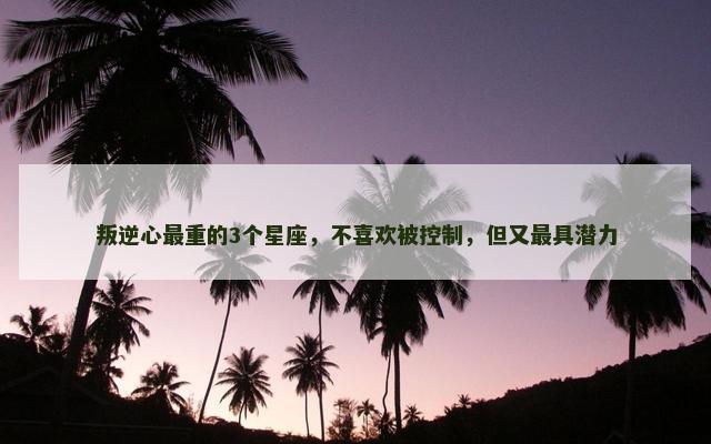 叛逆心最重的3个星座，不喜欢被控制，但又最具潜力