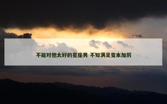 不能对他太好的星座男 不知满足变本加厉