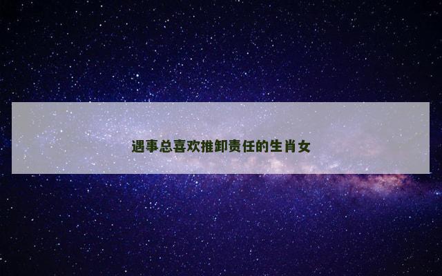 遇事总喜欢推卸责任的生肖女