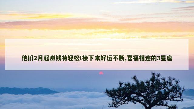 他们2月起赚钱特轻松!接下来好运不断,喜福相连的3星座