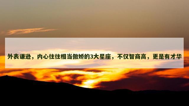 外表谦逊，内心往往相当傲娇的3大星座，不仅智商高，更是有才华