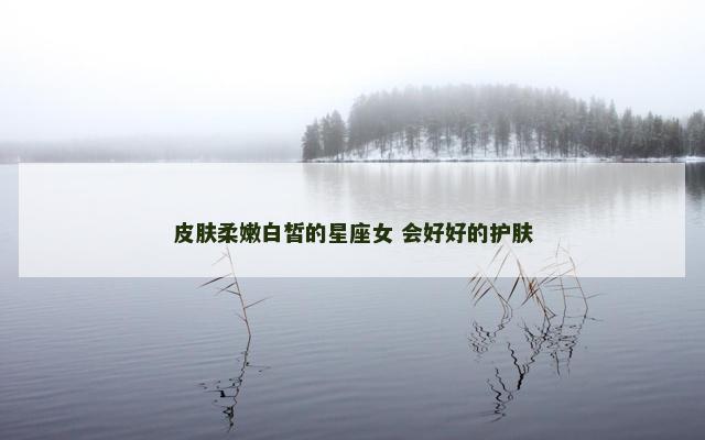 皮肤柔嫩白皙的星座女 会好好的护肤