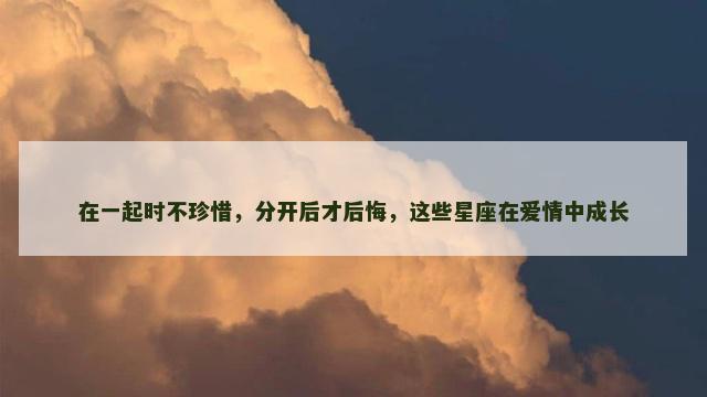 在一起时不珍惜，分开后才后悔，这些星座在爱情中成长