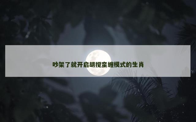 吵架了就开启胡搅蛮缠模式的生肖