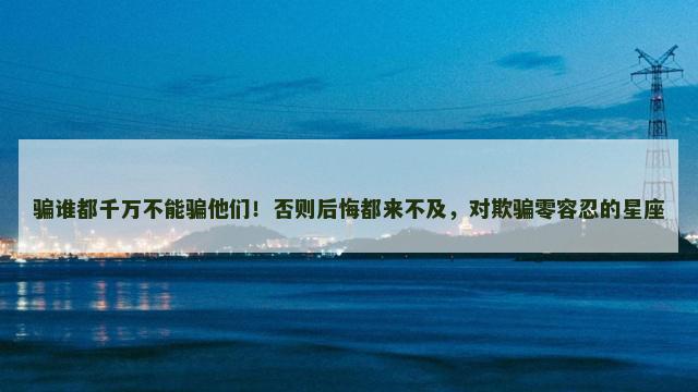 骗谁都千万不能骗他们！否则后悔都来不及，对欺骗零容忍的星座