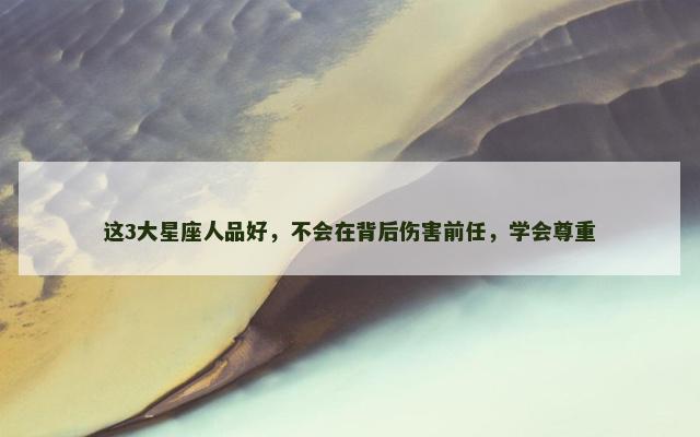 这3大星座人品好，不会在背后伤害前任，学会尊重