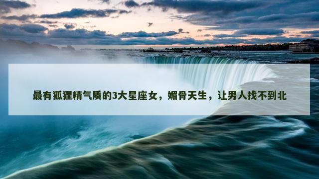 最有狐狸精气质的3大星座女，媚骨天生，让男人找不到北