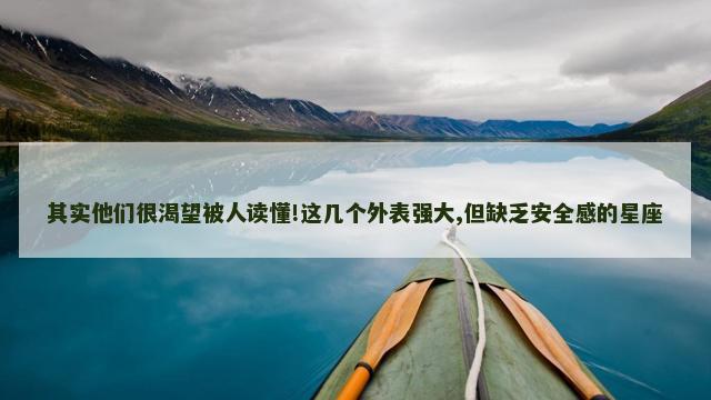 其实他们很渴望被人读懂!这几个外表强大,但缺乏安全感的星座