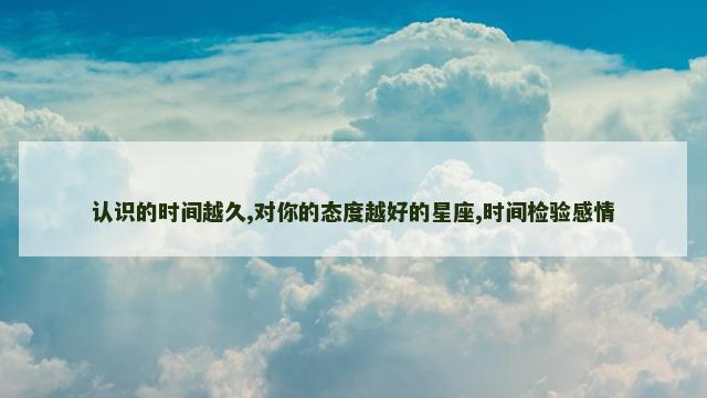 认识的时间越久,对你的态度越好的星座,时间检验感情