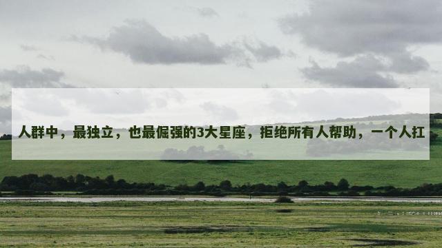 人群中，最独立，也最倔强的3大星座，拒绝所有人帮助，一个人扛