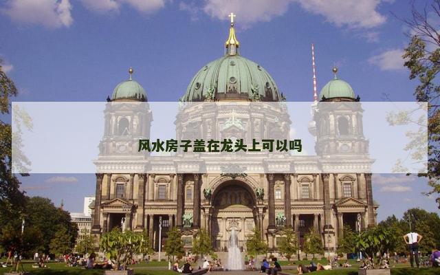 风水房子盖在龙头上可以吗