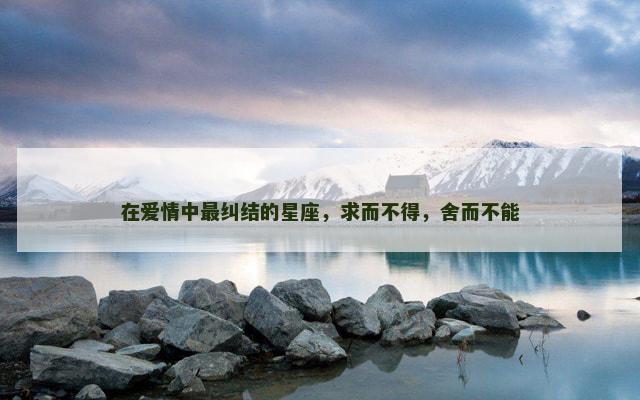 在爱情中最纠结的星座，求而不得，舍而不能