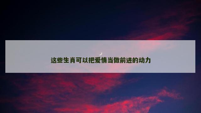 这些生肖可以把爱情当做前进的动力