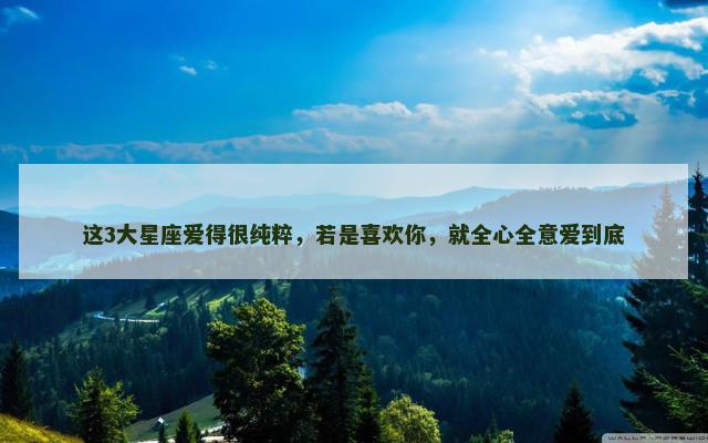 这3大星座爱得很纯粹，若是喜欢你，就全心全意爱到底