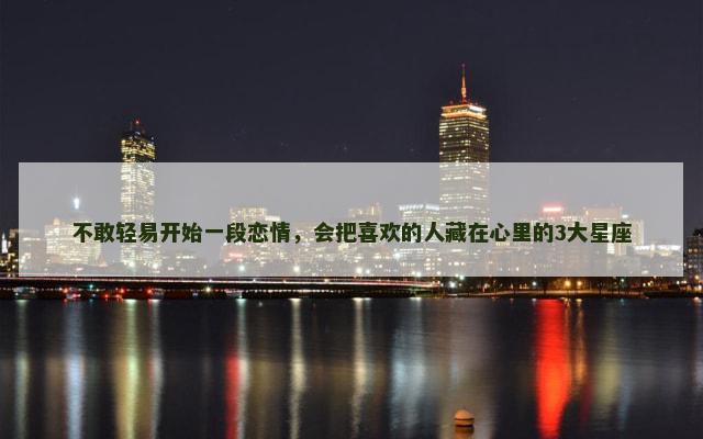 不敢轻易开始一段恋情，会把喜欢的人藏在心里的3大星座