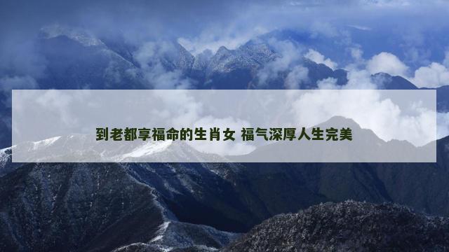 到老都享福命的生肖女 福气深厚人生完美