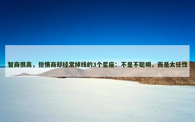 智商很高，但情商却经常掉线的3个星座：不是不聪明，而是太任性