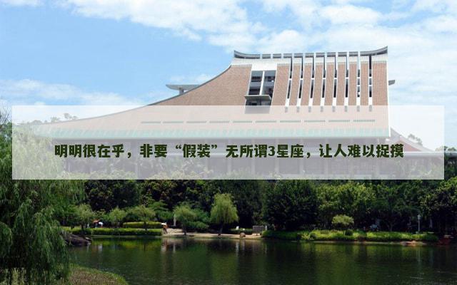 明明很在乎，非要“假装”无所谓3星座，让人难以捉摸