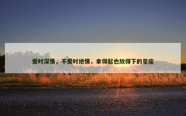 爱时深情，不爱时绝情，拿得起也放得下的星座