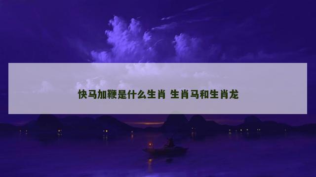快马加鞭是什么生肖 生肖马和生肖龙