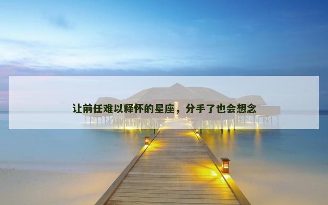 让前任难以释怀的星座，分手了也会想念